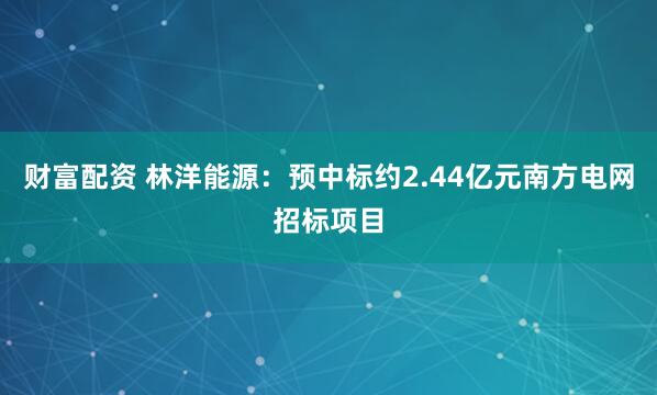 财富配资 林洋能源：预中标约2.44亿元南方电网招标项目