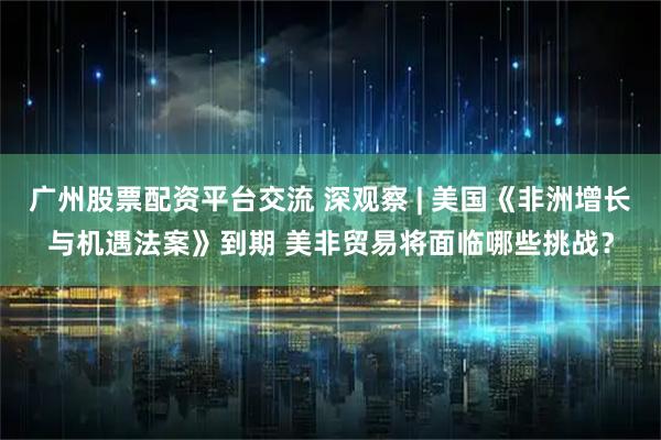 广州股票配资平台交流 深观察 | 美国《非洲增长与机遇法案》到期 美非贸易将面临哪些挑战？