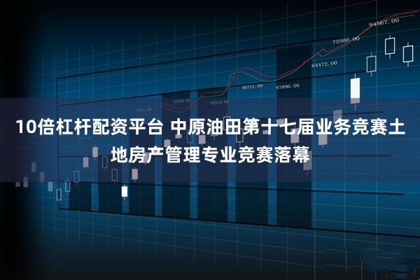 10倍杠杆配资平台 中原油田第十七届业务竞赛土地房产管理专业竞赛落幕