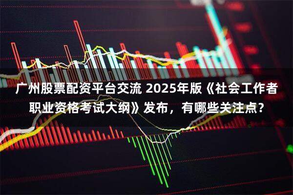 广州股票配资平台交流 2025年版《社会工作者职业资格考试大纲》发布，有哪些关注点？