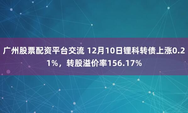 广州股票配资平台交流 12月10日锂科转债上涨0.21%，转股溢价率156.17%