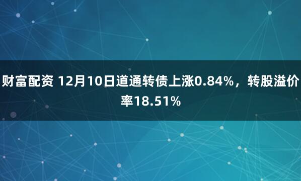 财富配资 12月10日道通转债上涨0.84%，转股溢价率18.51%