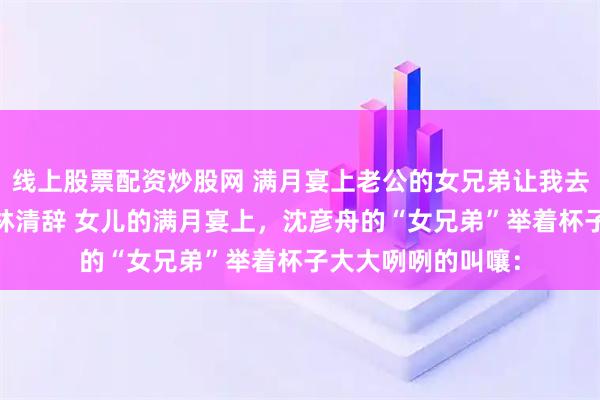 线上股票配资炒股网 满月宴上老公的女兄弟让我去回春 沈彦舟苏念林清辞 女儿的满月宴上，沈彦舟的“女兄弟”举着杯子大大咧咧的叫嚷：