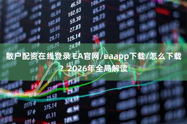 散户配资在线登录 EA官网/eaapp下载/怎么下载？2026年全局解读