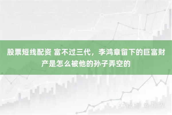 股票短线配资 富不过三代，李鸿章留下的巨富财产是怎么被他的孙子弄空的