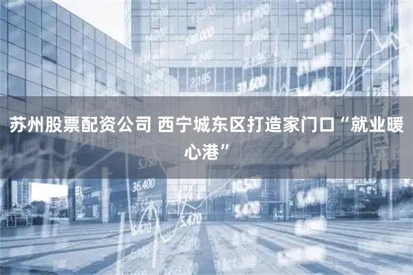 苏州股票配资公司 西宁城东区打造家门口“就业暖心港”