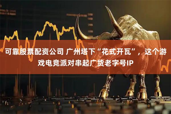 可靠股票配资公司 广州塔下“花式开瓦”，这个游戏电竞派对串起广货老字号IP