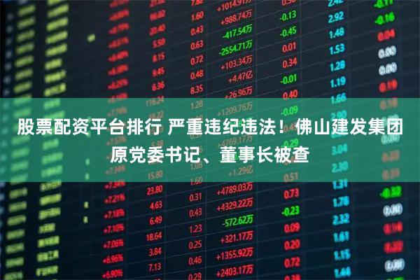股票配资平台排行 严重违纪违法!佛山建发集团原党委书记、董事长被查