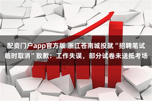 配资门户app官方版 浙江苍南城投就“招聘笔试临时取消”致歉：工作失误，部分试卷未送抵考场