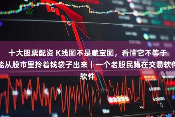 十大股票配资 K线图不是藏宝图，看懂它不等于能从股市里拎着钱袋子出来｜一个老股民蹲在交易软件