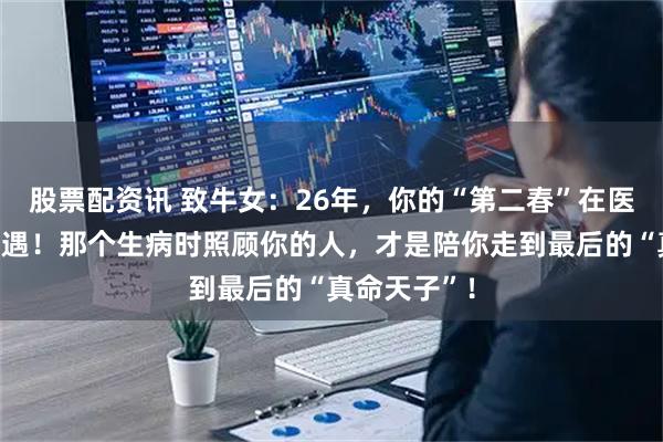 股票配资讯 致牛女：26年，你的“第二春”在医院或药店偶遇！那个生病时照顾你的人，才是陪你走到最后的“真命天子”！