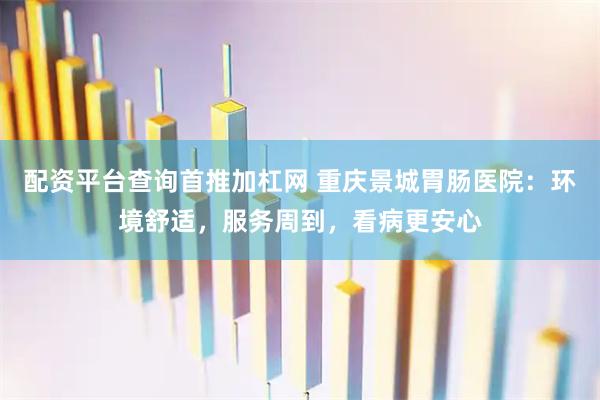 配资平台查询首推加杠网 重庆景城胃肠医院：环境舒适，服务周到，看病更安心