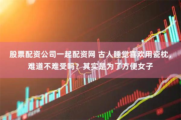 股票配资公司一起配资网 古人睡觉喜欢用瓷枕,难道不难受吗?其实是为了方便女子