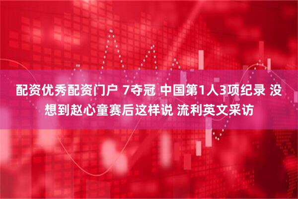配资优秀配资门户 7夺冠 中国第1人3项纪录 没想到赵心童赛后这样说 流利英文采访
