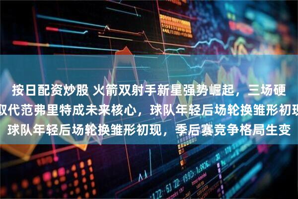 按日配资炒股 火箭双射手新星强势崛起，三场硬仗外线火力爆棚，逐渐取代范弗里特成未来核心，球队年轻后场轮换雏形初现，季后赛竞争格局生变