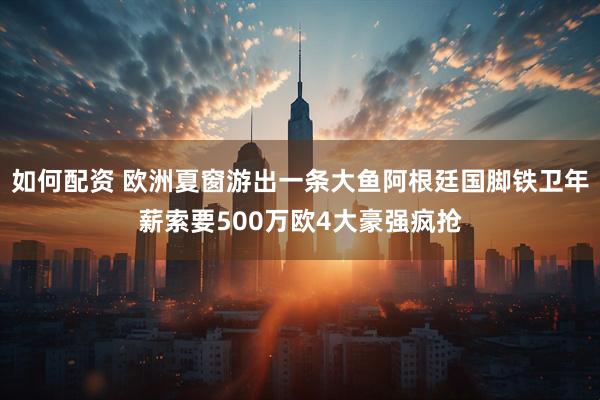 如何配资 欧洲夏窗游出一条大鱼阿根廷国脚铁卫年薪索要500万欧4大豪强疯抢