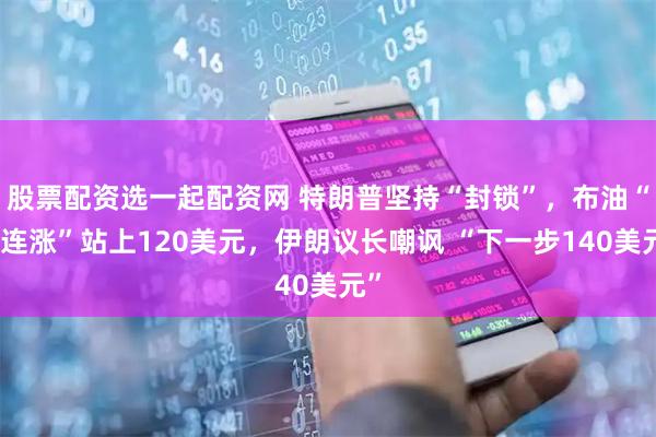 股票配资选一起配资网 特朗普坚持“封锁”，布油“八连涨”站上120美元，伊朗议长嘲讽 “下一步140美元”