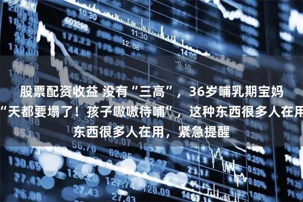 股票配资收益 没有“三高”，36岁哺乳期宝妈突发脑梗：“天都要塌了！孩子嗷嗷待哺”，这种东西很多人在用，紧急提醒