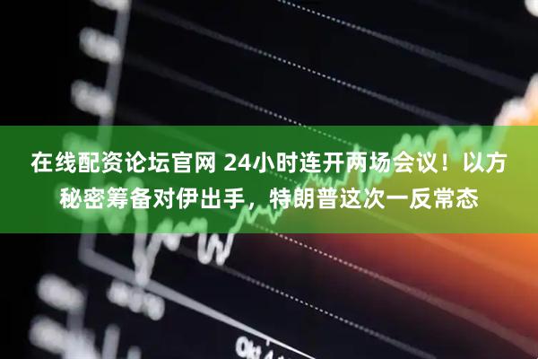 在线配资论坛官网 24小时连开两场会议！以方秘密筹备对伊出手，特朗普这次一反常态