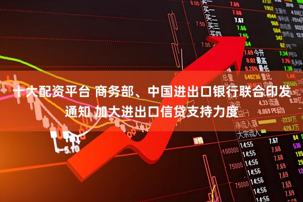 十大配资平台 商务部、中国进出口银行联合印发通知 加大进出口信贷支持力度