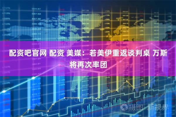 配资吧官网 配资 美媒：若美伊重返谈判桌 万斯将再次率团